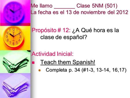 Me llamo _______ Clase 5NM (501) La fecha es el 13 de noviembre del 2012 Propósito # 12: ¿A Qué hora es la clase de español? Actividad Inicial: Teach them.