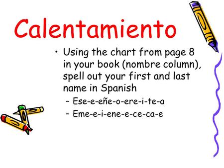 Calentamiento Using the chart from page 8 in your book (nombre column), spell out your first and last name in Spanish Ese-e-eñe-o-ere-i-te-a Eme-e-i-ene-e-ce-ca-e.
