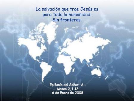 La salvación que trae Jesús es para toda la humanidad. Sin fronteras. Epifanía del Señor –A-. Mateo 2, 1-12 6 de Enero de 2008.