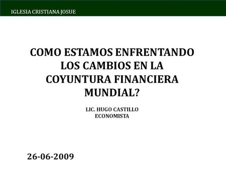 IGLESIA CRISTIANA JOSUE COMO ESTAMOS ENFRENTANDO LOS CAMBIOS EN LA COYUNTURA FINANCIERA MUNDIAL? LIC. HUGO CASTILLO ECONOMISTA 26-06-2009.