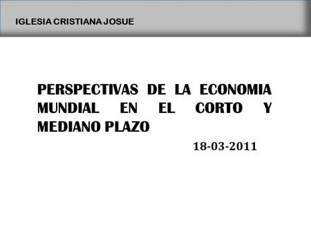 IGLESIA CRISTIANA JOSUE PERSPECTIVAS DE LA ECONOMIA MUNDIAL EN EL CORTO Y MEDIANO PLAZO 18-03-2011.