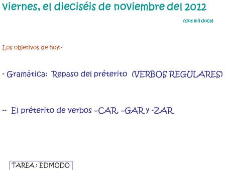 Viernes, el dieciséis de noviembre del 2012 (dos mil doce) Los objetivos de hoy:- - Gramática: Repaso del préterito (VERBOS REGULARES) -- El préterito.