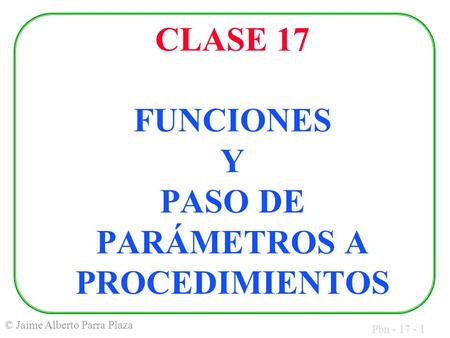 Pbn - 17 - 1 © Jaime Alberto Parra Plaza CLASE 17 FUNCIONES Y PASO DE PARÁMETROS A PROCEDIMIENTOS.