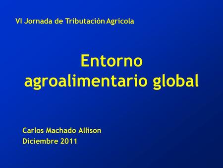 Entorno agroalimentario global Carlos Machado Allison Diciembre 2011 VI Jornada de Tributación Agrícola.