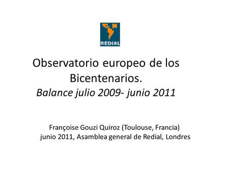 Observatorio europeo de los Bicentenarios. Balance julio 2009- junio 2011 Françoise Gouzi Quiroz (Toulouse, Francia) junio 2011, Asamblea general de Redial,