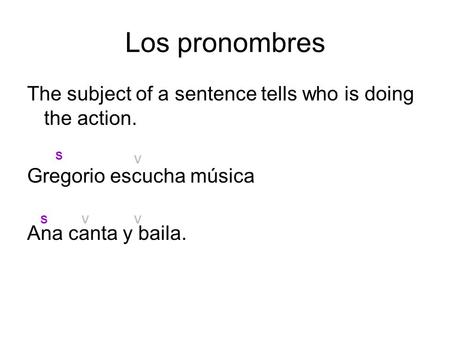 Los pronombres The subject of a sentence tells who is doing the action. Gregorio escucha música Ana canta y baila. S V S V V.