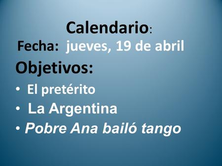 Calendario : Fecha: jueves, 19 de abril Objetivos: El pretérito La Argentina Pobre Ana bailó tango.