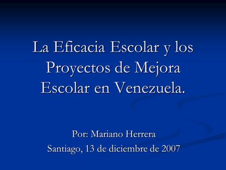 La Eficacia Escolar y los Proyectos de Mejora Escolar en Venezuela. Por: Mariano Herrera Santiago, 13 de diciembre de 2007.