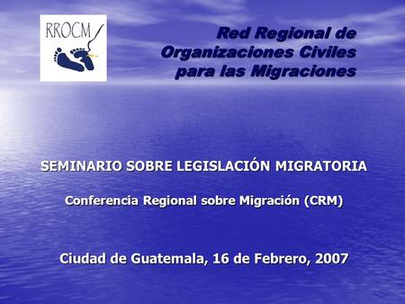 SEMINARIO SOBRE LEGISLACIÓN MIGRATORIA Conferencia Regional sobre Migración (CRM) Ciudad de Guatemala, 16 de Febrero, 2007 Red Regional de Organizaciones.