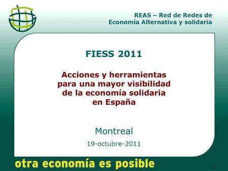 1 FIESS 2011 Acciones y herramientas para una mayor visibilidad de la economía solidaria en España Montreal 19-octubre-2011 REAS – Red de Redes de Economía.