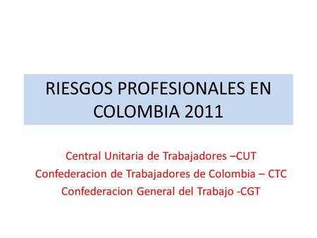 RIESGOS PROFESIONALES EN COLOMBIA 2011 Central Unitaria de Trabajadores –CUT Confederacion de Trabajadores de Colombia – CTC Confederacion General del.
