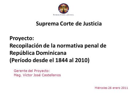 Gerente del Proyecto: Mag. Víctor José Castellanos Miércoles 26 enero 2011 Suprema Corte de Justicia Proyecto: Recopilación de la normativa penal de República.