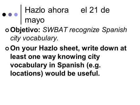 Hazlo ahorael 21 de mayo Objetivo: SWBAT recognize Spanish city vocabulary. On your Hazlo sheet, write down at least one way knowing city vocabulary in.
