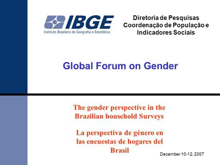 Global Forum on Gender December 10-12, 2007 Diretoria de Pesquisas Coordenação de População e Indicadores Sociais The gender perspective in the Brazilian.