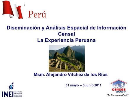Diseminación y Análisis Espacial de Información Censal La Experiencia Peruana 31 mayo – 3 junio 2011 Te Contamos Perú Msm. Alejandro Vilchez de los Ríos.
