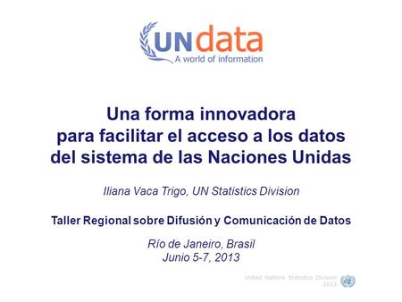 Una forma innovadora para facilitar el acceso a los datos del sistema de las Naciones Unidas Iliana Vaca Trigo, UN Statistics Division Taller Regional.