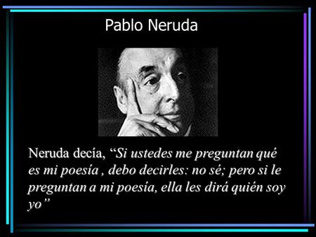 Pablo Neruda Neruda decía, “Si ustedes me preguntan qué es mi poesía , debo decirles: no sé; pero si le preguntan a mi poesía, ella les dirá quién soy.