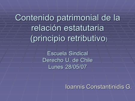 Contenido patrimonial de la relación estatutaria (principio retributivo ) Escuela Sindical Derecho U. de Chile Lunes 28/05/07 Ioannis Constantinidis G.