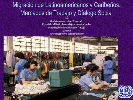 Migración de Latinoamericanos y Caribeños: Mercados de Trabajo y Díalogo Social por Gloria Moreno-Fontes Chammartin Especialista Prinicipal sobre Migraciones.