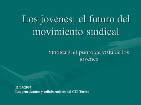 Los jovenes: el futuro del movimiento sindical Sindicats: el punto de vista de los jovenes 11/09/2007 Los practicantes y collaboradores del CIT Torino.