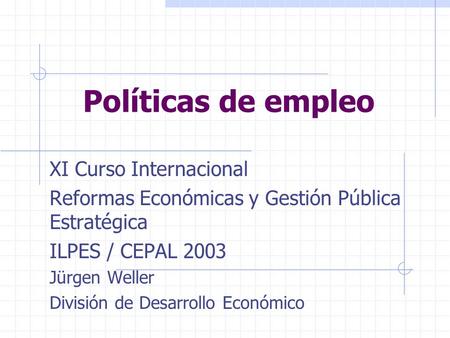Políticas de empleo XI Curso Internacional Reformas Económicas y Gestión Pública Estratégica ILPES / CEPAL 2003 Jürgen Weller División de Desarrollo Económico.