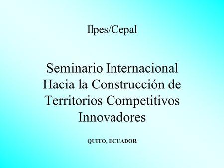 Ilpes/Cepal Seminario Internacional Hacia la Construcción de Territorios Competitivos Innovadores QUITO, ECUADOR.
