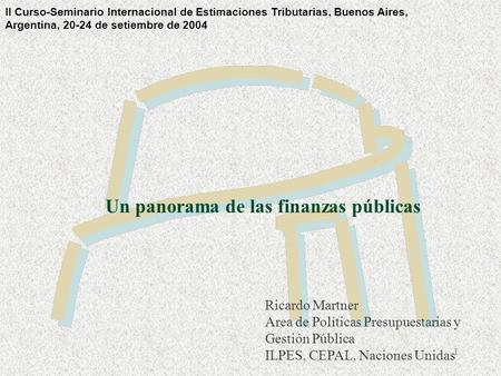1 Un panorama de las finanzas públicas Ricardo Martner Area de Políticas Presupuestarias y Gestión Pública ILPES, CEPAL, Naciones Unidas II Curso-Seminario.