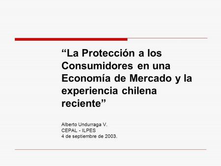 “La Protección a los Consumidores en una Economía de Mercado y la experiencia chilena reciente” Alberto Undurraga V. CEPAL - ILPES 4 de septiembre de.