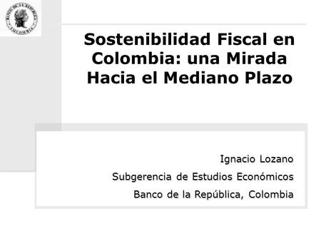 Sostenibilidad Fiscal en Colombia: una Mirada Hacia el Mediano Plazo Ignacio Lozano Subgerencia de Estudios Económicos Banco de la República, Colombia.