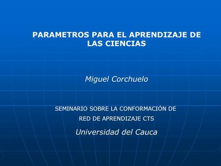 PARAMETROS PARA EL APRENDIZAJE DE LAS CIENCIAS Miguel Corchuelo Universidad del Cauca SEMINARIO SOBRE LA CONFORMACIÓN DE RED DE APRENDIZAJE CTS.