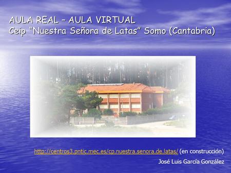 AULA REAL – AULA VIRTUAL Ceip “Nuestra Señora de Latas” Somo (Cantabria) http://centros3.pntic.mec.es/cp.nuestra.senora.de.latas/ (en construcción) José.