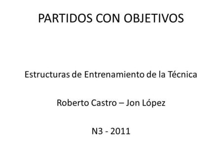 Estructuras de Entrenamiento de la Técnica Roberto Castro – Jon López N3 - 2011 PARTIDOS CON OBJETIVOS.