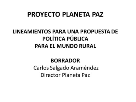PROYECTO PLANETA PAZ LINEAMIENTOS PARA UNA PROPUESTA DE POLÍTICA PÚBLICA PARA EL MUNDO RURAL   BORRADOR Carlos Salgado Araméndez Director Planeta Paz.