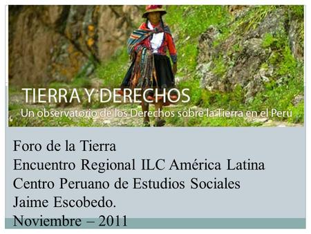 Foro de la Tierra Encuentro Regional ILC América Latina Centro Peruano de Estudios Sociales Jaime Escobedo. Noviembre – 2011.
