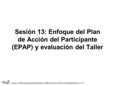 Sesión 13: Enfoque del Plan de Acción del Participante (EPAP) y evaluación del Taller Leyes y Políticas de Importancia para el Manejo de los Recursos Fitogenéticos.