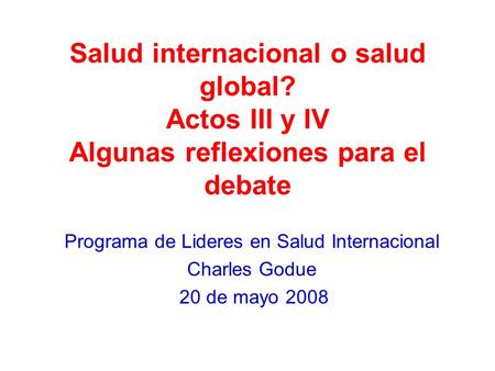 Salud internacional o salud global? Actos III y IV Algunas reflexiones para el debate Programa de Lideres en Salud Internacional Charles Godue 20 de mayo.