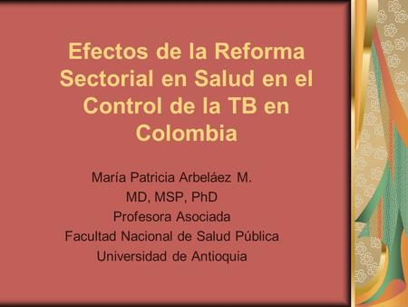 Efectos de la Reforma Sectorial en Salud en el Control de la TB en Colombia María Patricia Arbeláez M. MD, MSP, PhD Profesora Asociada Facultad Nacional.