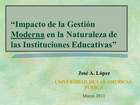 Impacto de la Gestión Moderna en la Naturaleza de las Instituciones Educativas José A. López UNIVERSIDAD DE LAS AMERICAS- PUEBLA Marzo 2011.