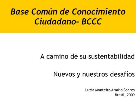 Base Común de Conocimiento Ciudadano- BCCC A camino de su sustentabilidad Nuevos y nuestros desafíos Luzia Monteiro Araújo Soares Brasil, 2009.