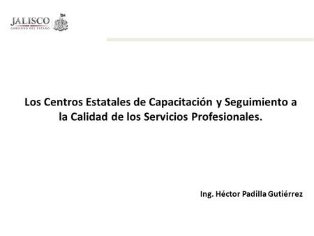 Los Centros Estatales de Capacitación y Seguimiento a la Calidad de los Servicios Profesionales. Ing. Héctor Padilla Gutiérrez.