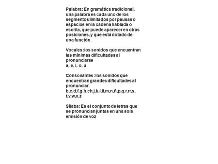 Palabra: En gramática tradicional, una palabra es cada uno de los segmentos limitados por pausas o espacios en la cadena hablada o escrita, que puede aparecer.