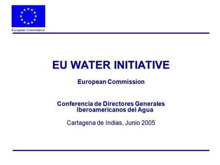 European Commission EU WATER INITIATIVE European Commission Conferencia de Directores Generales Iberoamericanos del Agua Cartagena de Indias, Junio 2005.