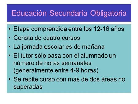 Educación Secundaria Obligatoria Etapa comprendida entre los 12-16 años Consta de cuatro cursos La jornada escolar es de mañana El tutor sólo pasa con.