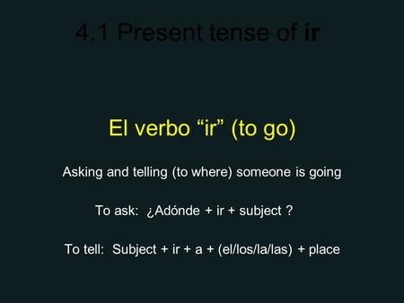 4.1 Present tense of ir El verbo ir (to go) Asking and telling (to where) someone is going To ask: ¿Adónde + ir + subject ? To tell: Subject + ir + a +