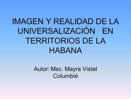 IMAGEN Y REALIDAD DE LA UNIVERSALIZACIÓN EN TERRITORIOS DE LA HABANA Autor: Msc. Mayra Vistel Columbié