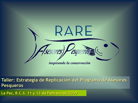 La Paz, B.C.S. 11 y 12 de Febrero de 2009 Taller: Estrategia de Replicación del Programa de Asesores Pesqueros.