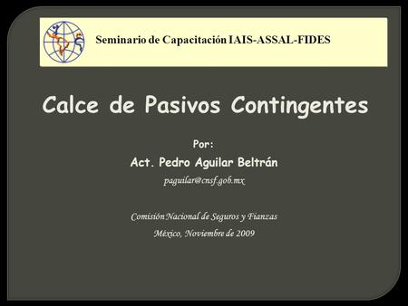 Calce de Pasivos Contingentes Por: Act. Pedro Aguilar Beltrán Comisión Nacional de Seguros y Fianzas México, Noviembre de 2009 Seminario.