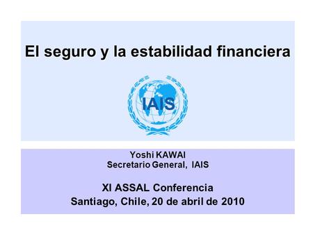 El seguro y la estabilidad financiera Yoshi KAWAI Secretario General, IAIS XI ASSAL Conferencia Santiago, Chile, 20 de abril de 2010.