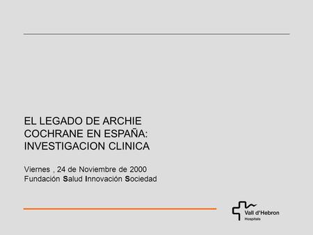 EL LEGADO DE ARCHIE COCHRANE EN ESPAÑA: INVESTIGACION CLINICA Viernes, 24 de Noviembre de 2000 Fundación Salud Innovación Sociedad.