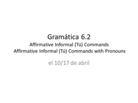 Gramática 6.2 Affirmative Informal (Tú) Commands Affirmative Informal (Tú) Commands with Pronouns el 10/17 de abril.